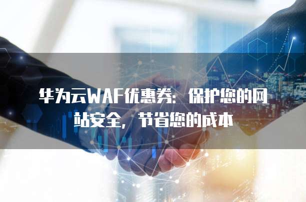 华为云WAF优惠券:保护您的网站安全,节省您的成本