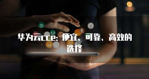 华为云cce: 便宜、可靠、高效的选择