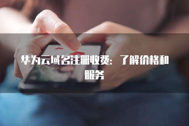 华为云域名注册收费:了解价格和服务