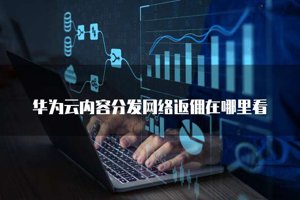 华为云内容分发网络返佣在哪里看