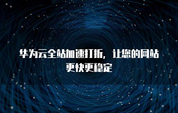 华为云全站加速打折，让您的网站更快更稳定