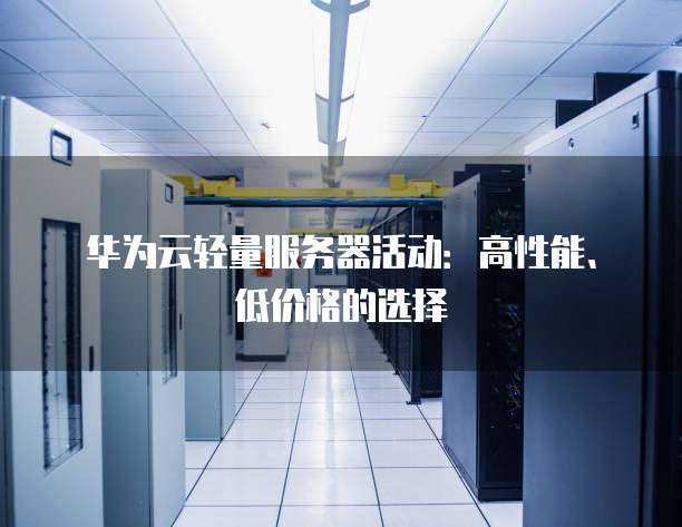 华为云轻量服务器活动:高性能、低价格的选择