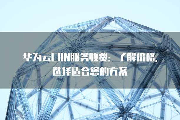 华为云CDN服务收费:了解价格,选择适合您的方案