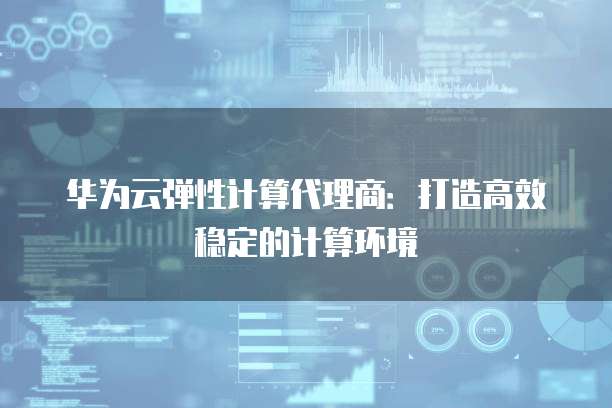 华为云弹性计算代理商：打造高效稳定的计算环境