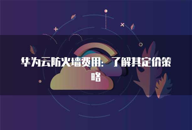 华为云防火墙费用:了解其定价策略