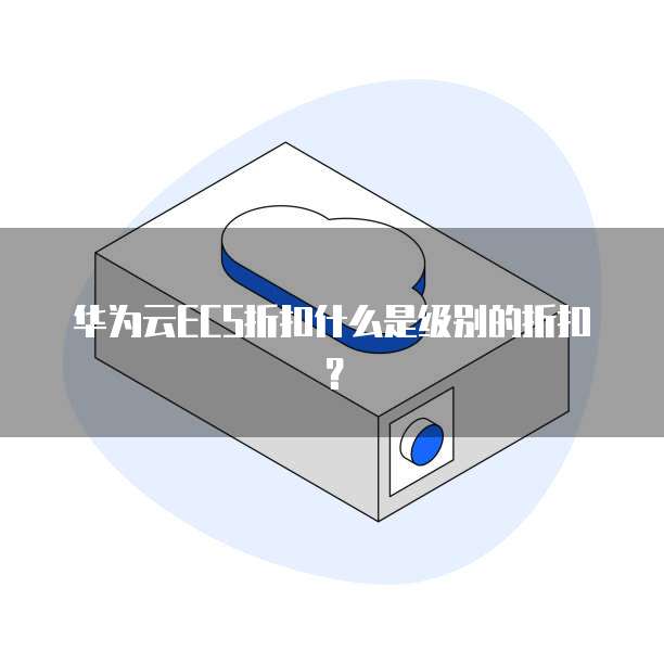 华为云ECS折扣什么是级别的折扣？