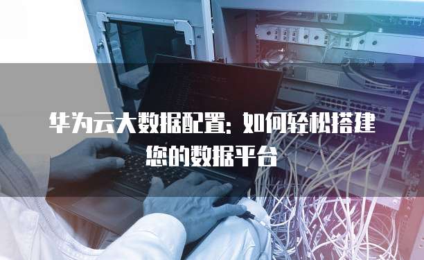 华为云大数据配置: 如何轻松搭建您的数据平台