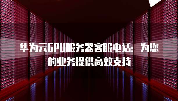 华为云GPU服务器客服电话:为您的业务提供高效支持