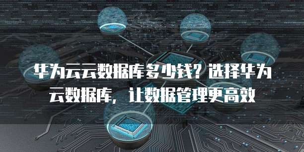 华为云云数据库多少钱?选择华为云数据库,让数据管理更高效