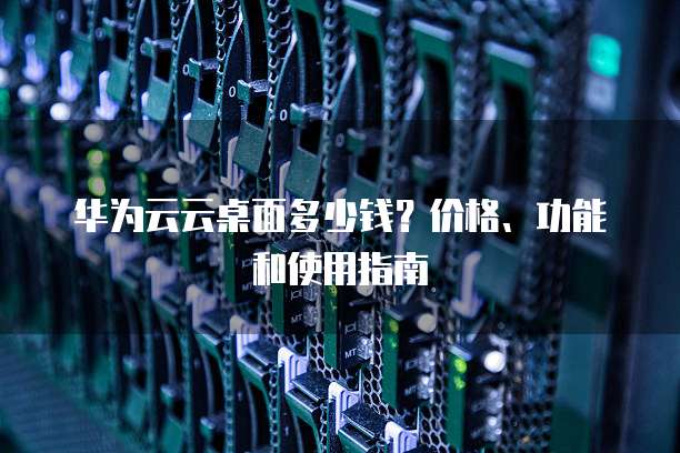 华为云云桌面多少钱?价格、功能和使用指南