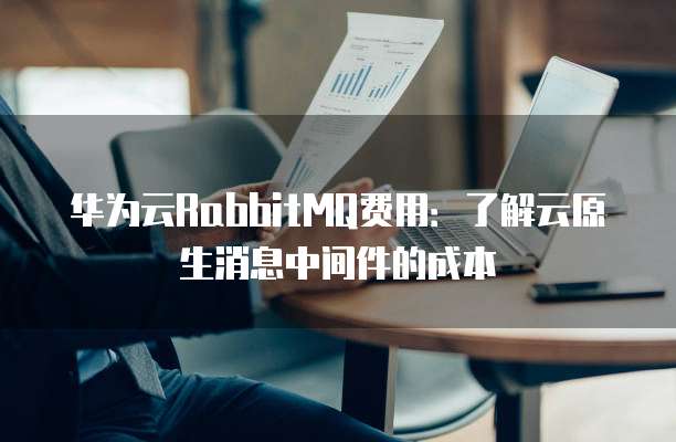 华为云RabbitMQ费用:了解云原生消息中间件的成本