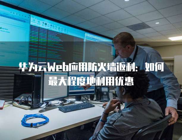 华为云Web应用防火墙返利:如何最大程度地利用优惠