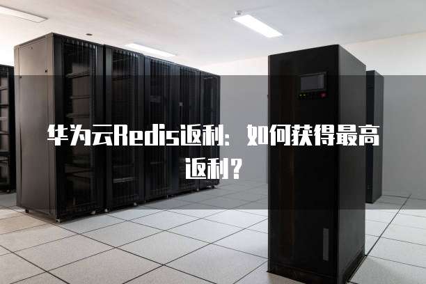 华为云Redis返利:如何获得最高返利?