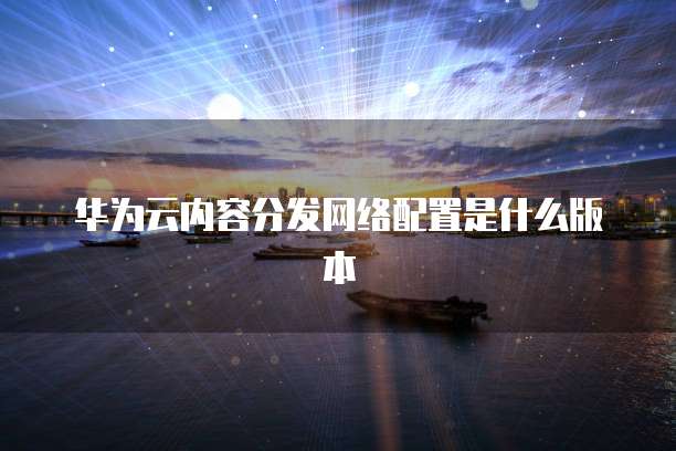 华为云内容分发网络配置是什么版本