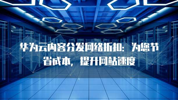 华为云内容分发网络折扣:为您节省成本,提升网站速度