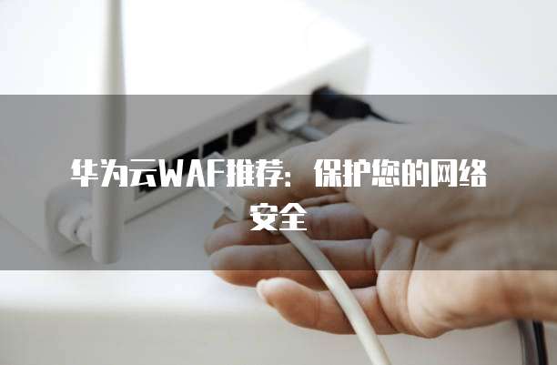华为云WAF推荐:保护您的网络安全