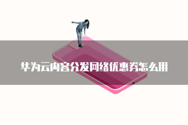 华为云内容分发网络优惠券怎么用