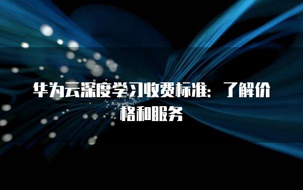 华为云深度学习收费标准:了解价格和服务