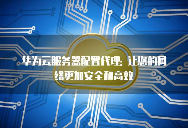 华为云服务器配置代理: 让您的网络更加安全和高效