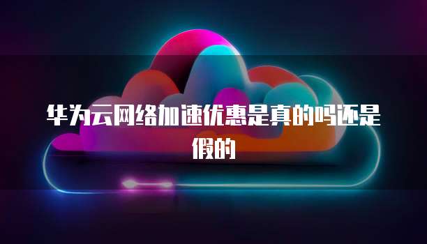 华为云网络加速优惠是真的吗还是假的