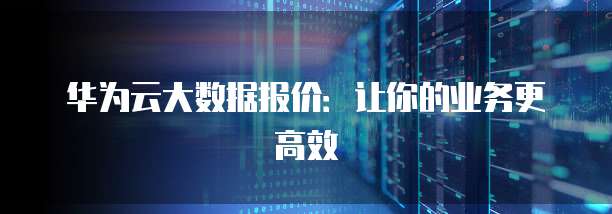 华为云大数据报价:让你的业务更高效