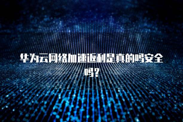 华为云网络加速返利是真的吗安全吗?