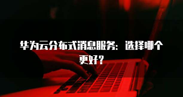 华为云分布式消息服务:选择哪个更好?