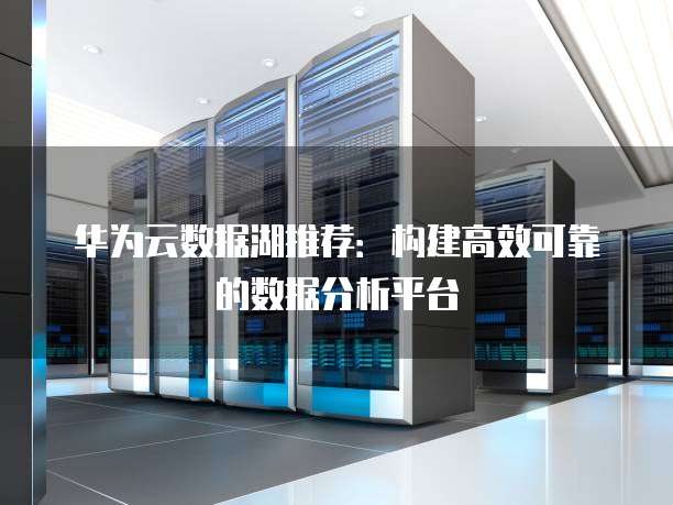 华为云数据湖推荐:构建高效可靠的数据分析平台