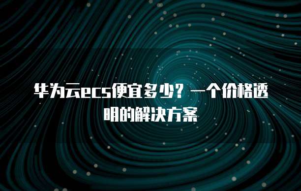 华为云ecs便宜多少?一个价格透明的解决方案