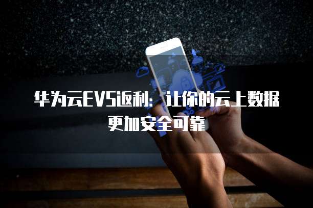 华为云EVS返利:让你的云上数据更加安全可靠