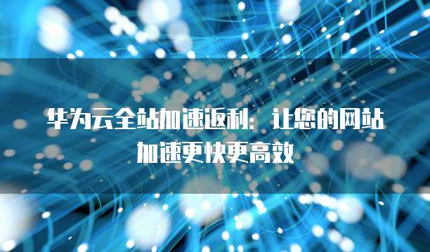 华为云全站加速返利:让您的网站加速更快更高效