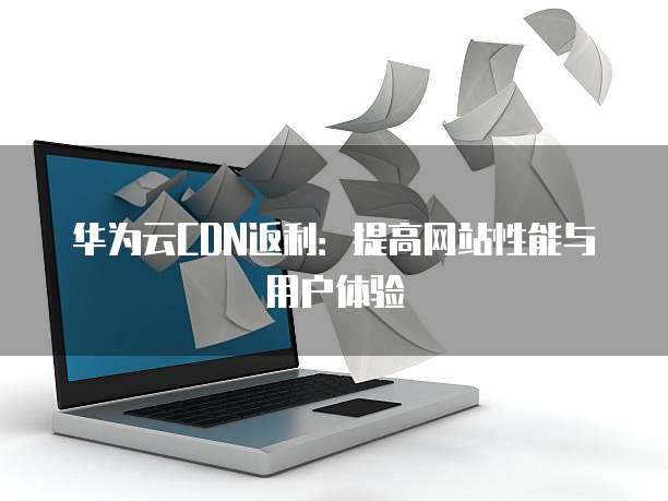 华为云CDN返利:提高网站性能与用户体验