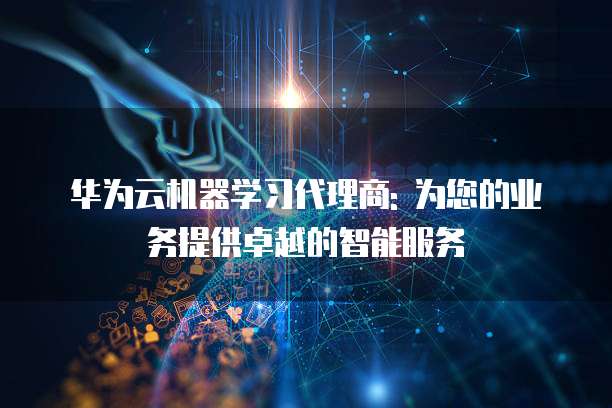 华为云机器学习代理商: 为您的业务提供卓越的智能服务