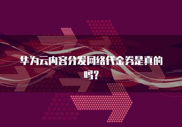 华为云内容分发网络代金券是真的吗?