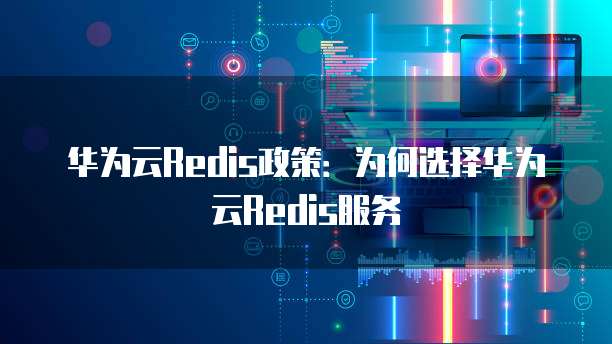 华为云Redis政策:为何选择华为云Redis服务