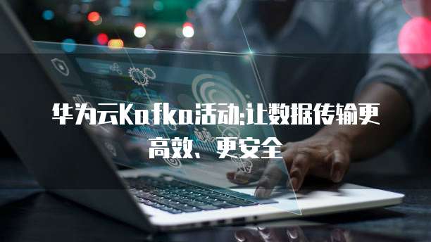 华为云Kafka活动:让数据传输更高效、更安全