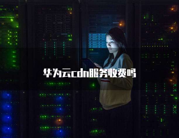 华为云cdn服务收费吗