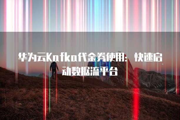 华为云Kafka代金券使用：快速启动数据流平台