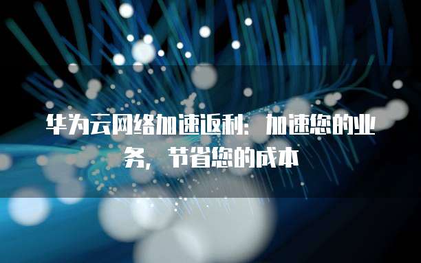 华为云网络加速返利:加速您的业务,节省您的成本