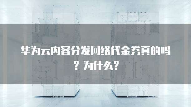 华为云内容分发网络代金券真的吗?为什么?