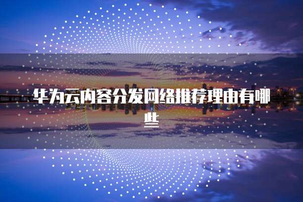 华为云内容分发网络推荐理由有哪些