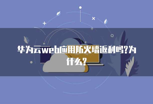 华为云web应用防火墙返利吗?为什么?