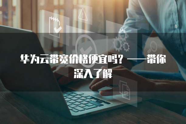华为云带宽价格便宜吗？&mdash;&mdash;带你深入了解