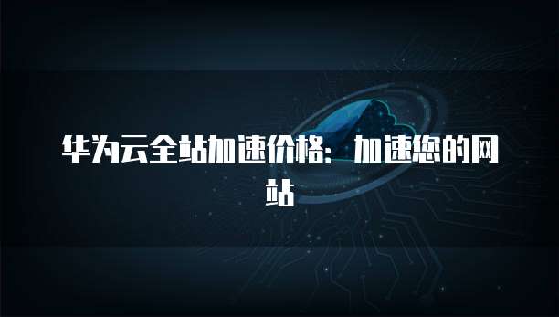 华为云全站加速价格:加速您的网站
