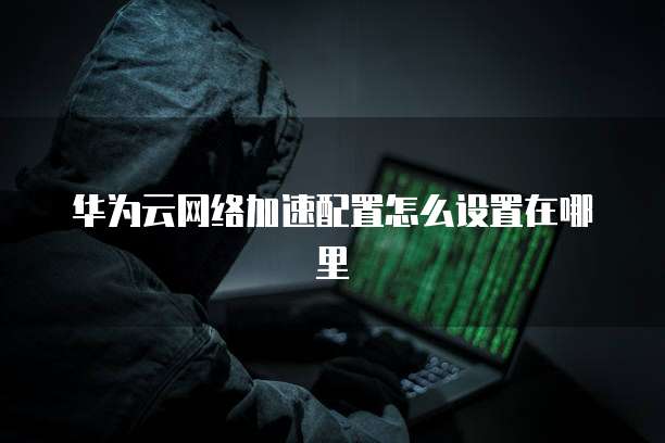 华为云网络加速配置怎么设置在哪里