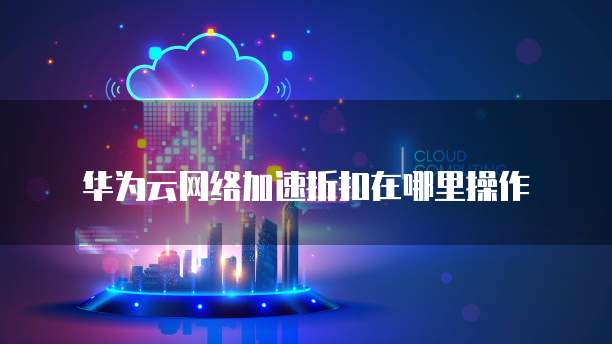华为云网络加速折扣在哪里操作