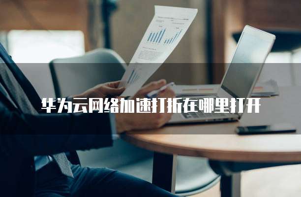 华为云网络加速打折在哪里打开