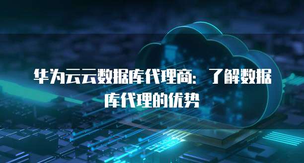 华为云云数据库代理商:了解数据库代理的优势