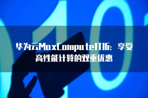 华为云MaxCompute打折:享受高性能计算的双重优惠