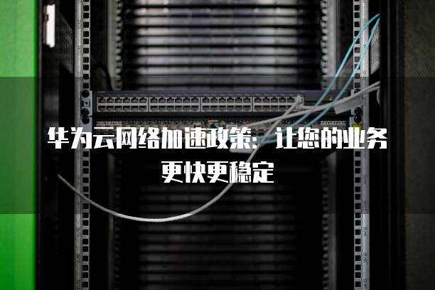 华为云网络加速政策:让您的业务更快更稳定